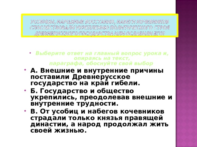 Выберите ответ на главный вопрос урока и, опираясь на текст,  параграфа, обоснуйте свой выбор А. Внешние и внутренние причины поставили Древнерусское государство на край гибели. Б. Государство и общество укрепились, преодолевав внешние и внутренние трудности. В. От усобиц и набегов кочевников страдали только князья правящей династии, а народ продолжал жить своей жизнью.