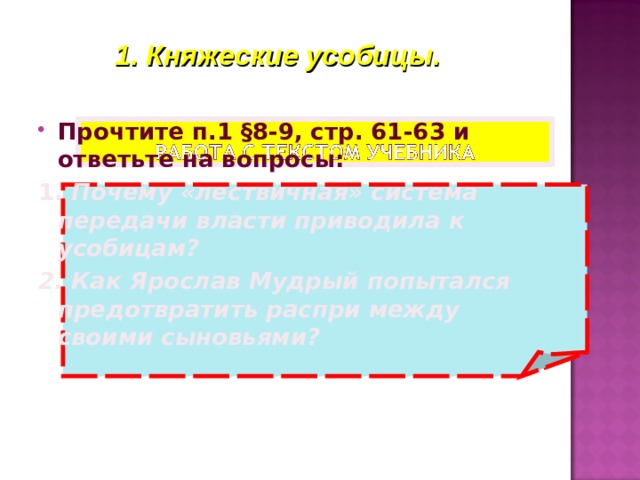 1. Княжеские усобицы. Прочтите п.1 §8-9,  стр. 61-63 и ответьте на вопросы: 1. Почему «лествичная» система передачи власти приводила к усобицам? 2. Как Ярослав Мудрый попытался предотвратить распри между своими сыновьями?