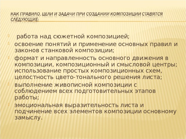 работа над сюжетной композицией; освоение понятий и применение основных правил и законов станковой композиции; формат и направленность основного движения в композиции, композиционный и смысловой центры; использование простых композиционных схем, целостность цвето-тонального решения листа; выполнение живописной композиции с соблюдением всех подготовительных этапов работы; эмоциональная выразительность листа и подчинение всех элементов композиции основному замыслу.