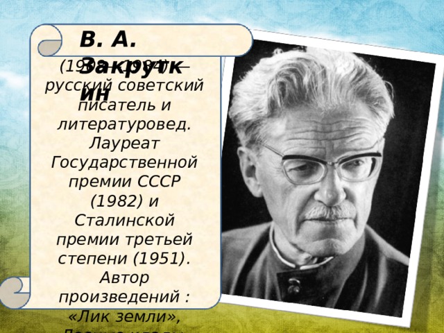 В. А. Закруткин (1908—1984) — русский советский писатель и литературовед. Лауреат Государственной премии СССР (1982) и Сталинской премии третьей степени (1951) . Автор произведений : «Лик земли», «Лесные клады», «Творцы земной красы», «Сторона Донская «Подсолнух», «Матерь человеческая», «Сотворение мира» и др.