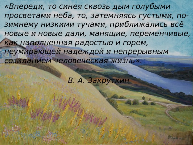 «Впереди, то синея сквозь дым голубыми просветами неба, то, затемняясь густыми, по-зимнему низкими тучами, приближались всё новые и новые дали, манящие, переменчивые, как наполненная радостью и горем, неумирающей надеждой и непрерывным созиданием человеческая жизнь».  В. А. Закруткин