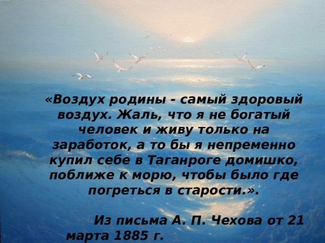 «Воздух родины - самый здоровый воздух. Жаль, что я не богатый человек и живу только на заработок, а то бы я непременно купил себе в Таганроге домишко, поближе к морю, чтобы было где погреться в старости.».   Из письма А. П. Чехова от 21 марта 1885 г.