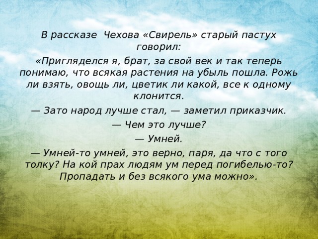 В рассказе Чехова «Свирель» старый пастух говорил: «Пригляделся я, брат, за свой век и так теперь понимаю, что всякая растения на убыль пошла. Рожь ли взять, овощь ли, цветик ли какой, все к одному клонится. — Зато народ лучше стал, — заметил приказчик. — Чем это лучше? — Умней. — Умней-то умней, это верно, паря, да что с того толку? На кой прах людям ум перед погибелью-то? Пропадать и без всякого ума можно».