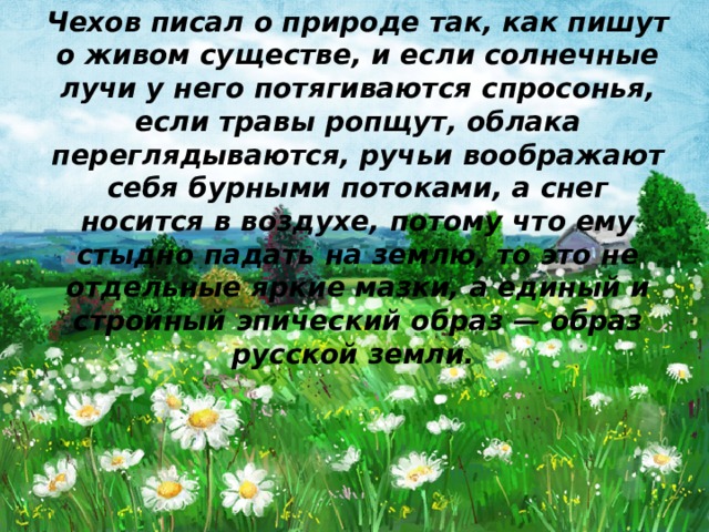 Чехов писал о природе так, как пишут о живом существе, и если солнечные лучи у него потягиваются спросонья, если травы ропщут, облака переглядываются, ручьи воображают себя бурными потоками, а снег носится в воздухе, потому что ему стыдно падать на землю, то это не отдельные яркие мазки, а единый и стройный эпический образ — образ русской земли.