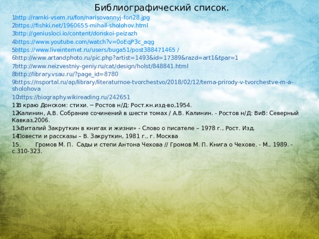 Библиографический список. http :// ramki-vsem.ru/fon/narisovannyj-fon28.jpg https:// fishki.net/1960655-mihail-sholohov.html http:// geniusloci.io/content/donskoi-peizazh https:// www.youtube.com/watch?v=0oEqP3c_aqg https://www.liveinternet.ru/users/buga51/post388471465 / http://www.artandphoto.ru/pic.php?artist=1493&id=17389&razd=art1&tpar=1 http://www.neizvestniy-geniy.ru/cat/design/holst/848841.html http://library.vsau.ru/?page_id=8780 https://nsportal.ru/ap/library/literaturnoe-tvorchestvo/2018/02/12/tema-prirody-v-tvorchestve-m-a-sholohova https://biography.wikireading.ru/242651 В краю Донском: стихи. ─ Ростов н/Д: Рост.кн.изд-во,1954. Калинин, А.В. Собрание сочинений в шести томах / А.В. Калинин. - Ростов н/Д: ВиВ: Северный Кавказ,2006. «Виталий Закруткин в книгах и жизни» - Слово о писателе – 1978 г., Рост. Изд. Повести и рассказы – В. Закруткин, 1981 г., г. Москва 15. Громов М. П. Сады и степи Антона Чехова // Громов М. П. Книга о Чехове. - М., 1989. - c.310-323.