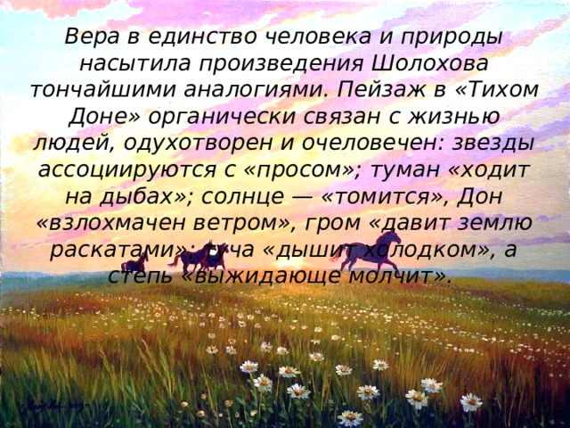 Вера в единство человека и природы насытила произведения Шолохова тончайшими аналогиями. Пейзаж в «Тихом Доне» органически связан с жизнью людей, одухотворен и очеловечен: звезды ассоциируются с «просом»; туман «ходит на дыбах»; солнце — «томится», Дон «взлохмачен ветром», гром «давит землю раскатами»; туча «дышит холодком», а степь «выжидающе молчит».