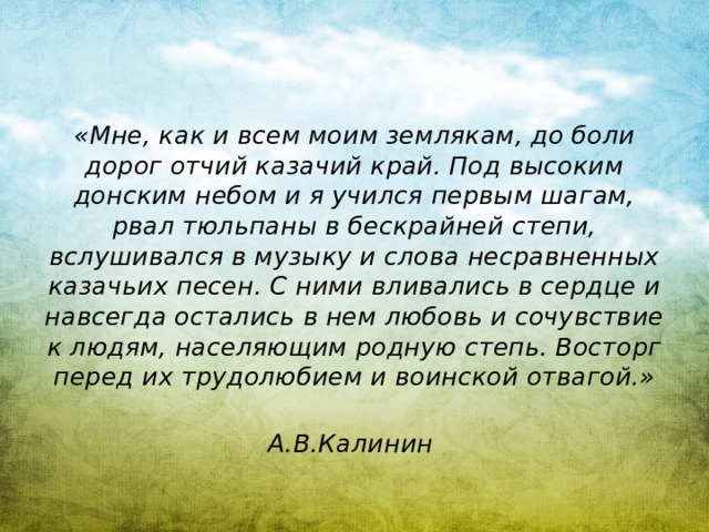 «Мне, как и всем моим землякам, до боли дорог отчий казачий край. Под высоким донским небом и я учился первым шагам, рвал тюльпаны в бескрайней степи, вслушивался в музыку и слова несравненных казачьих песен. С ними вливались в сердце и навсегда остались в нем любовь и сочувствие к людям, населяющим родную степь. Восторг перед их трудолюбием и воинской отвагой.»  А.В.Калинин