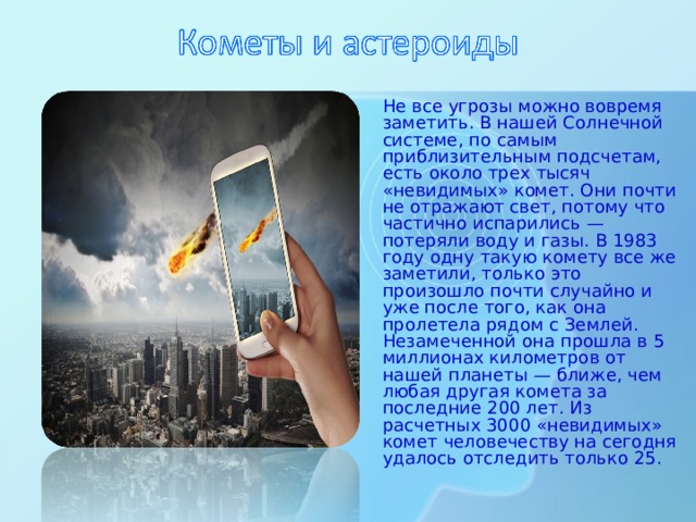 Не все угрозы можно вовремя заметить. В нашей Солнечной системе, по самым приблизительным подсчетам, есть около трех тысяч «невидимых» комет. Они почти не отражают свет, потому что частично испарились — потеряли воду и газы. В 1983 году одну такую комету все же заметили, только это произошло почти случайно и уже после того, как она пролетела рядом с Землей. Незамеченной она прошла в 5 миллионах километров от нашей планеты — ближе, чем любая другая комета за последние 200 лет. Из расчетных 3000 «невидимых» комет человечеству на сегодня удалось отследить только 25.