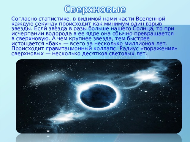 Согласно статистике, в видимой нами части Вселенной каждую секунду происходит как минимум один взрыв звезды. Если звезда в разы больше нашего Солнца, то при исчерпании водорода в ее ядре она обычно превращается в  сверхновую . А чем крупнее звезда, тем быстрее истощается «бак» — всего за несколько миллионов лет. Происходит  гравитационный коллапс . Радиус «поражения» сверхновых — несколько десятков световых лет. 