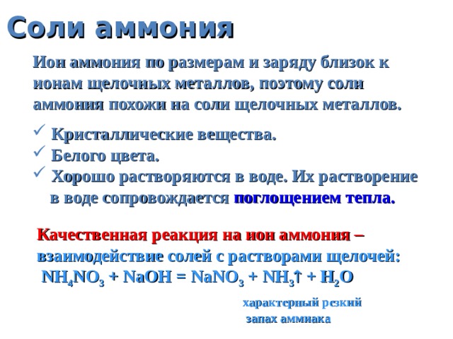 Соли аммония Ион аммония по размерам и заряду близок к ионам щелочных металлов, поэтому соли аммония похожи на соли щелочных металлов.  Кристаллические вещества.  Белого цвета.  Хорошо растворяются в воде. Их растворение  в воде сопровождается поглощением тепла. Качественная реакция на ион аммония – взаимодействие солей с растворами щелочей:  NH 4 NO 3 + NaOH = NaNO 3 + NH 3  + H 2 O  характерный резкий  запах аммиака