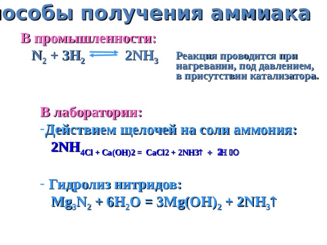 Способы получения аммиака В промышленности:  N 2 + 3H 2 2NH 3 Реакция проводится  при нагревании, под  давлением, в присутствии катализатора. В лаборатории: Действием щелочей на соли аммония:  2NH 4 Cl + Ca(OH) 2 =  CaCl 2 + 2NH 3  + 2H 2 O  Гидролиз нитридов:  Mg 3 N 2 + 6H 2 O = 3Mg(OH) 2 + 2NH 3 