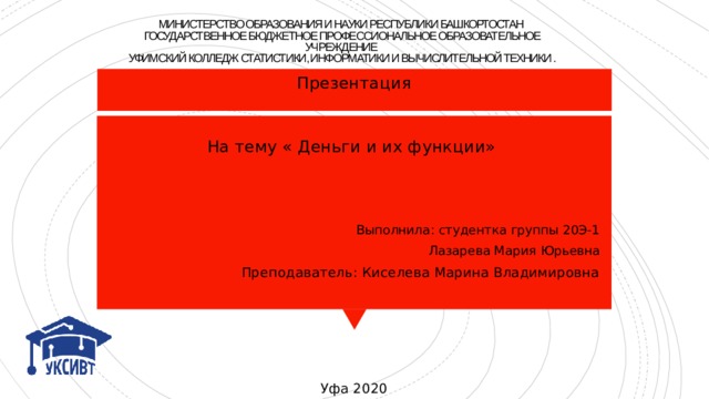 МИНИСТЕРСТВО ОБРАЗОВАНИЯ И НАУКИ РЕСПУБЛИКИ БАШКОРТОСТАН  ГОСУДАРСТВЕННОЕ БЮДЖЕТНОЕ ПРОФЕССИОНАЛЬНОЕ ОБРАЗОВАТЕЛЬНОЕ  УЧРЕЖДЕНИЕ  УФИМСКИЙ КОЛЛЕДЖ СТАТИСТИКИ, ИНФОРМАТИКИ И ВЫЧИСЛИТЕЛЬНОЙ ТЕХНИКИ . Презентация На тему « Деньги и их функции» Выполнила: студентка группы 20Э-1 Лазарева Мария Юрьевна Преподаватель: Киселева Марина Владимировна Уфа  2020