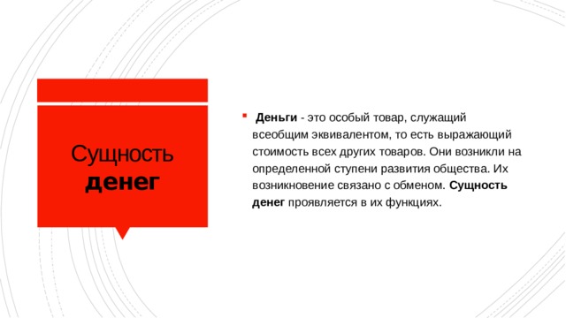 Деньги - это особый товар, служащий всеобщим эквивалентом, то есть выражающий стоимость всех других товаров. Они возникли на определенной ступени развития общества. Их возникновение связано с обменом. Сущность  денег проявляется в их функциях.