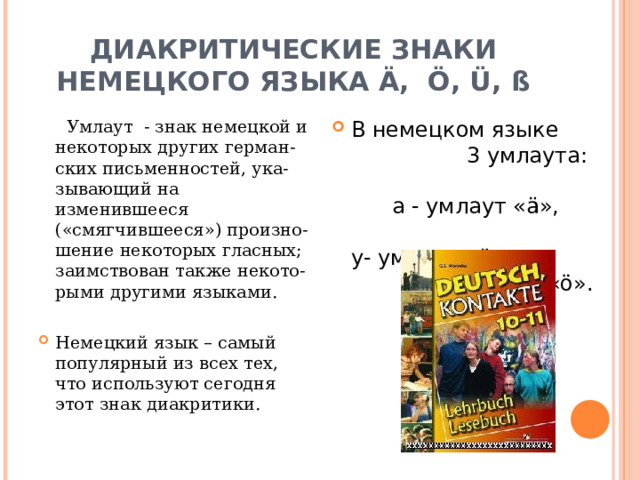 ДИАКРИТИЧЕСКИЕ ЗНАКИ НЕМЕЦКОГО ЯЗЫКА Ä, Ö, Ü, ß В немецком языке 3 умлаута: а - умлаут «ä», у- умлаут «ü» и о- умлаут «ö».  Умлаут - знак немецкой и некоторых других герман-ских письменностей, ука-зывающий на изменившееся («смягчившееся») произно-шение некоторых гласных; заимствован также некото-рыми другими языками .