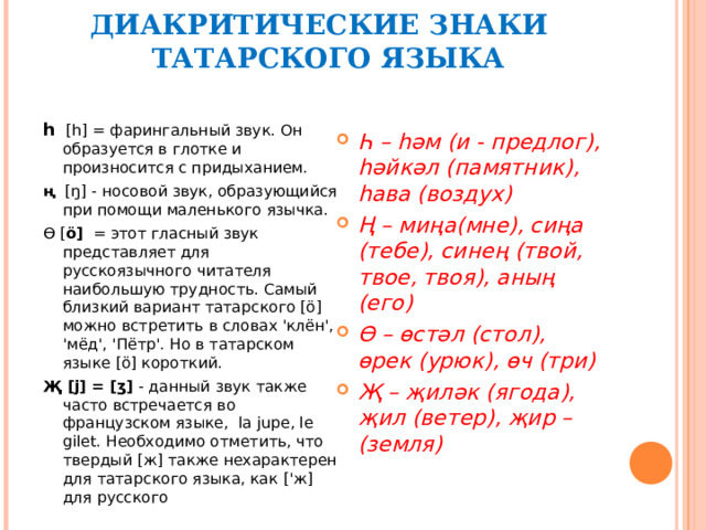 ДИАКРИТИЧЕСКИЕ ЗНАКИ  ТАТАР СКОГО ЯЗЫКА   h   [h] = фарингальный звук. Он образуется в глотке и произносится с придыханием. ң [ŋ] - носовой звук, образующийся при помощи маленького язычка. Ө [ ö]   = этот гласный звук представляет для русскоязычного читателя наибольшую трудность. Самый близкий вариант татарского [ö] можно встретить в словах 'клён', 'мёд', 'Пётр'. Но в татарском языке [ö] короткий. Җ [j] = [ʒ]  - данный звук также часто встречается во французском языке, la jupe , le gilet . Необходимо отметить, что твердый [ж] также нехарактерен для татарского языка, как ['ж] для русского