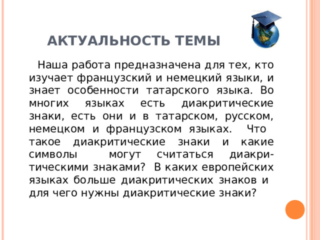 АКТУАЛЬНОСТЬ ТЕМЫ  Наша работа предназначена для тех, кто изучает французский и немецкий языки, и знает особенности татарского языка. Во многих языках есть диакритические знаки, есть они и в татарском, русском, немецком и французском языках. Что такое диакритические знаки и какие символы могут считаться диакри-тическими знаками? В каких европейских языках больше диакритических знаков и для чего нужны диакритические знаки?