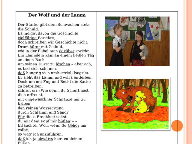 Der Wolf und der Lamm Der Starke gibt dem Schwachen stets die Schuld. Es meldet davon die Geschichte vielfältige Berichte, doch schreiben wir Geschichte nicht. Drum höret mit Geduld, wie in der Fabel man darüber spricht. Ein Lämmlein kam an einem heißen Tag an einen Bach, um seinen Durst zu löschen – aber ach, es traf sich schlimm, daß hungrig sich umhertrieb Isegrim. Er sieht das Lamm und will's entleiben. Doch um mit Fug und Recht die Sache zu betreiben, schreit er: «Wie denn, du Schuft hast dich erfrecht, mit ungewaschner Schnauze mir zu trüben den reinen Wasserstand durch Schlamm und Sand? Für diese Frechheit sollst du mit dem Kopf mir büßen !» – Erlauchter Wolf, wenn du Gehör mir zollst, so wag' ich anzuführen, daß ich ja abwärts hier, zu deinen Füßen , wohl hundert Schritt weit trinken, ich konnte also nicht den Schlamm aufrühren .