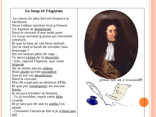 Le loup et l'Agneau      La raison du plus fort est toujours la meilleure:  Nous l'allons montrer tout à l'heure.  Un Agneau se désaltérait    Dans le courant d'une onde pure.  Un Loup survient à jeun е qui cherchait aventure,  Et que la faim en ces lieux attirait.  Qui te rend si hardi de troubler mon breuvage ?  Dit cet animal plein de rage :   Tu seras châtié de ta témérité.  - Sire, répond l'Agneau, que votre Majesté  Ne se mette pas en colère;  Mais plutôt qu'elle considère  Que je me vas désaltérant  Dans le courant,   Plus de vingt pas au-dessous d'Elle,   Et que par conséquent , en aucune façon,    Je ne puis troubler sa boisson.   - Tu la troubles, reprit cette bête cruelle,   Et je sais que de moi tu médis l'an passé.   - Comment l'aurais-je fait si je n'étais pas né?    Reprit l'Agneau, je tette encor е ma mère .      Jean de la Fontaine