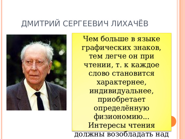 ДМИТРИЙ СЕРГЕЕВИЧ ЛИХАЧЁВ Чем больше в языке графических знаков, тем легче он при чтении, т. к каждое слово становится характернее, индивидуальнее, приобретает определённую физиономию... Интересы чтения должны возобладать над интересами письма (пишет книгу один, а читают 30 000 в продолжение около 50 лет) » .