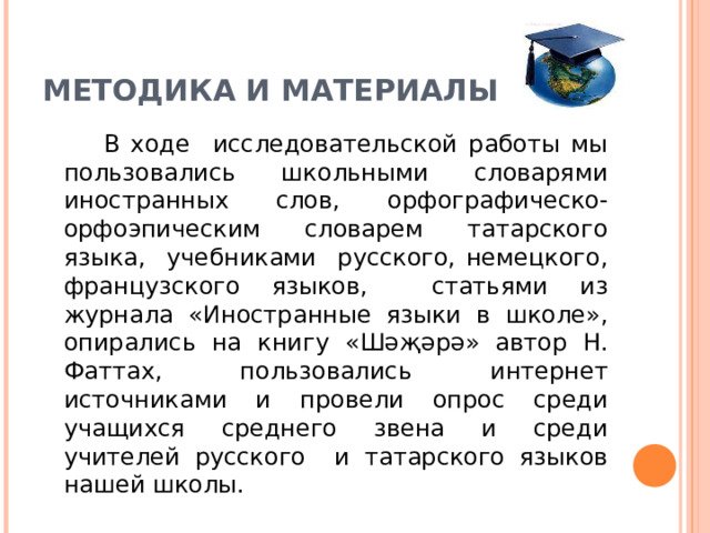 МЕТОДИКА И МАТЕРИАЛЫ  В ходе исследовательской работы мы пользовались школьными словарями иностранных слов, орфографическо-орфоэпическим словарем татарского языка, учебниками русского, немецкого, французского языков, статьями из журнала «Иностранные языки в школе», опирались на книгу « Шәҗәрә » автор Н. Фаттах, пользовались интернет источниками и провели опрос среди учащихся среднего звена и среди учителей русского и татарского языков нашей школы.