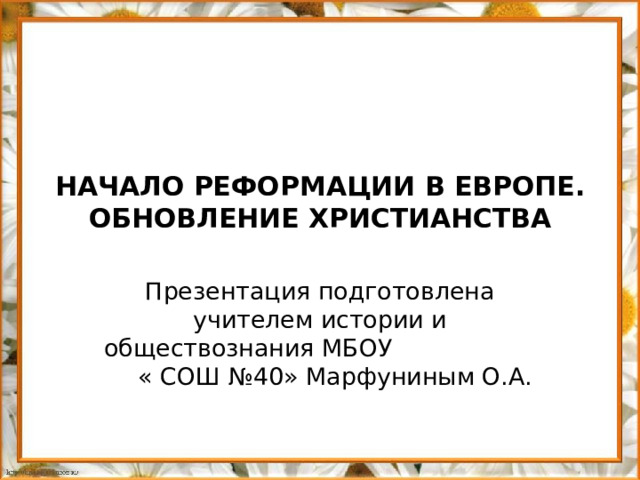 НАЧАЛО РЕФОРМАЦИИ В ЕВРОПЕ. ОБНОВЛЕНИЕ ХРИСТИАНСТВА Презентация подготовлена учителем истории и обществознания МБОУ « СОШ №40» Марфуниным О.А.