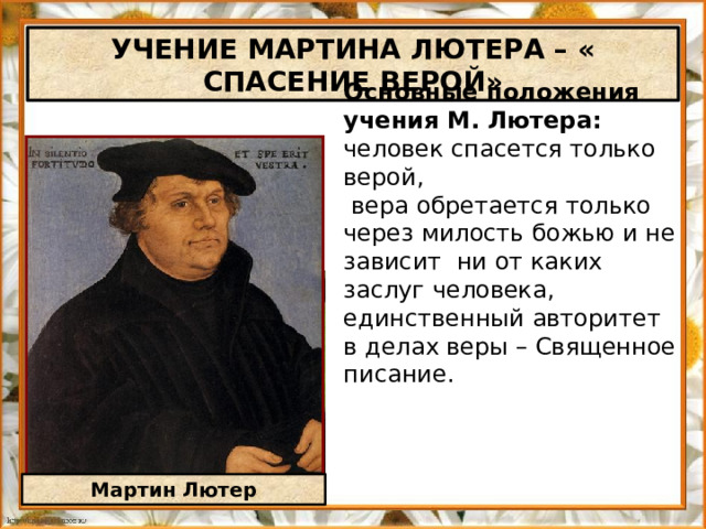 УЧЕНИЕ МАРТИНА ЛЮТЕРА – « СПАСЕНИЕ ВЕРОЙ» Основные положения учения М. Лютера: человек спасется только верой,  вера обретается только через милость божью и не зависит ни от каких заслуг человека, единственный авторитет в делах веры – Священное писание. Мартин Лютер