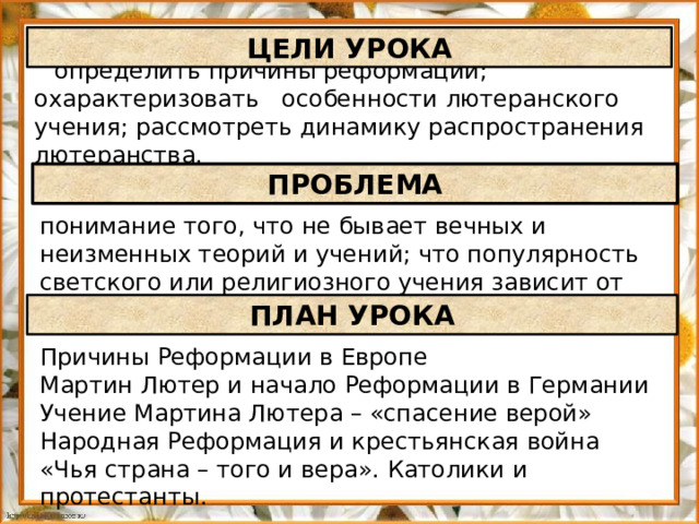 ЦЕЛИ УРОКА определить причины реформации; охарактеризовать особенности лютеранского учения; рассмотреть динамику распространения лютеранства. ПРОБЛЕМА понимание того, что не бывает вечных и неизменных теорий и учений; что популярность светского или религиозного учения зависит от его актуальности ПЛАН УРОКА Причины Реформации в Европе Мартин Лютер и начало Реформации в Германии Учение Мартина Лютера – «спасение верой» Народная Реформация и крестьянская война «Чья страна – того и вера». Католики и протестанты.