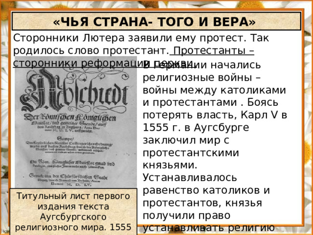 «ЧЬЯ СТРАНА- ТОГО И ВЕРА» Сторонники Лютера заявили ему протест. Так родилось слово протестант. Протестанты – сторонники реформации церкви. В Германии начались религиозные войны – войны между католиками и протестантами . Боясь потерять власть, Карл V в 1555 г. в Аугсбурге заключил мир с протестантскими князьями. Устанавливалось равенство католиков и протестантов, князья получили право устанавливать религию на своих землях. Титульный лист первого издания текста Аугсбургского религиозного мира. 1555 г.