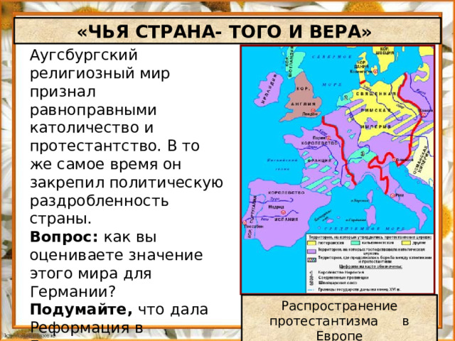 «ЧЬЯ СТРАНА- ТОГО И ВЕРА» Аугсбургский религиозный мир признал равноправными католичество и протестантство. В то же самое время он закрепил политическую раздробленность страны. Вопрос: как вы оцениваете значение этого мира для Германии? Подумайте, что дала Реформация в Германии князьям, дворянам , горожанам и крестьянам. Распространение протестантизма в Европе