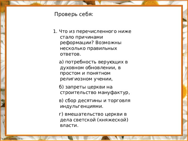 Проверь себя: 1. Что из перечисленного ниже стало причинами реформации? Возможны несколько правильных ответов.  а) потребность верующих в духовном обновлении, в простом и понятном религиозном учении,  б) запреты церкви на строительство мануфактур,  в) сбор десятины и торговля индульгенциями.  г) вмешательство церкви в дела светской (княжеской) власти.