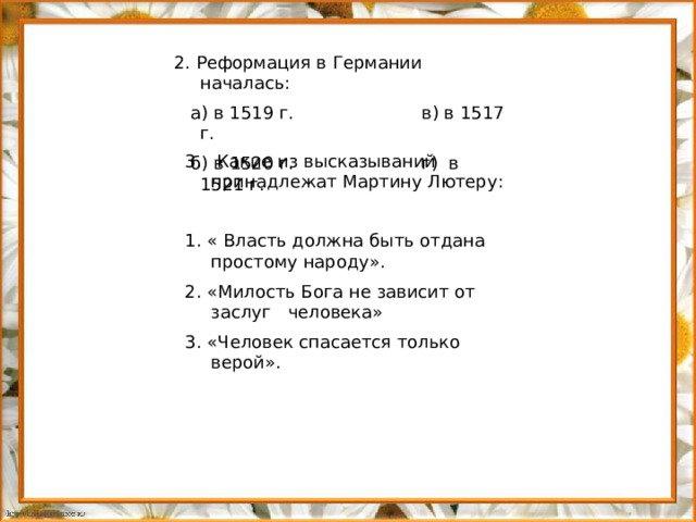 2. Реформация в Германии началась:  а) в 1519 г. в) в 1517 г.  б) в 1520 г. г) в 1521 г.  Какие из высказываний принадлежат Мартину Лютеру: 1. « Власть должна быть отдана простому народу». 2. «Милость Бога не зависит от заслуг человека» 3. «Человек спасается только верой».