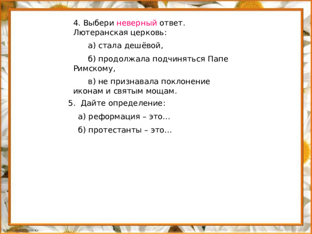 4. Выбери неверный ответ. Лютеранская церковь:  а) стала дешёвой,  б) продолжала подчиняться Папе Римскому,  в) не признавала поклонение иконам и святым мощам. 5. Дайте определение:  а) реформация – это…  б) протестанты – это…