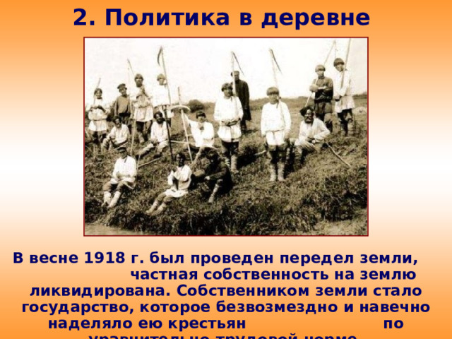 2. Политика в деревне В весне 1918 г. был проведен передел земли, частная собственность на землю ликвидирована. Собственником земли стало государство, которое безвозмездно и навечно наделяло ею крестьян по уравнительно-трудовой норме.