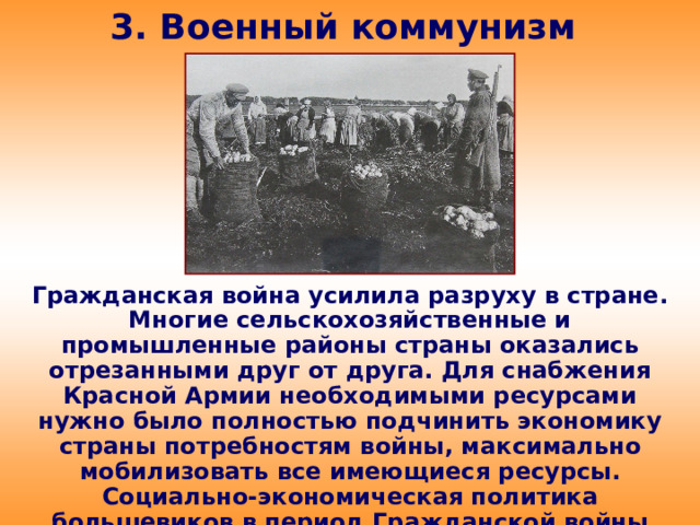 3. Военный коммунизм Гражданская война усилила разруху в стране. Многие сельскохозяйственные и промышленные районы страны оказались отрезанными друг от друга. Для снабжения Красной Армии необходимыми ресурсами нужно было полностью подчинить экономику страны потребностям войны, максимально мобилизовать все имеющиеся ресурсы. Социально-экономическая политика большевиков в период Гражданской войны получила название «военный коммунизм».