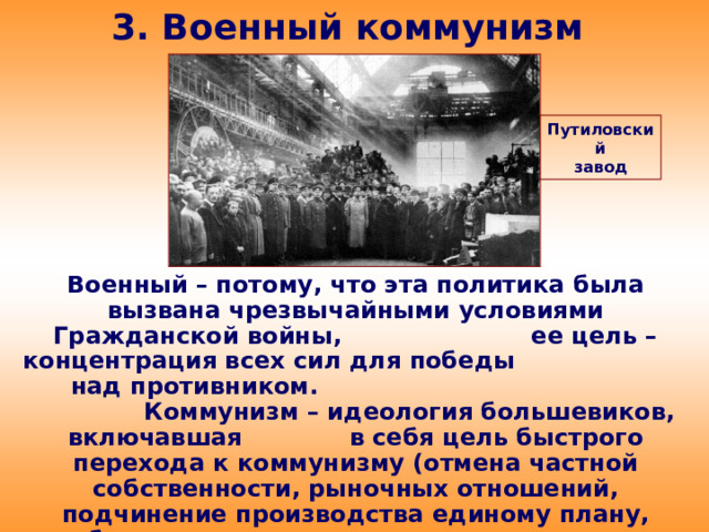 3. Военный коммунизм Путиловский завод Военный – потому, что эта политика была вызвана чрезвычайными условиями Гражданской войны, ее цель – концентрация всех сил для победы над противником. Коммунизм – идеология большевиков, включавшая в себя цель быстрого перехода к коммунизму (отмена частной собственности, рыночных отношений, подчинение производства единому плану, всеобщая трудовая повинность, уравнительное распределение материальных благ.)