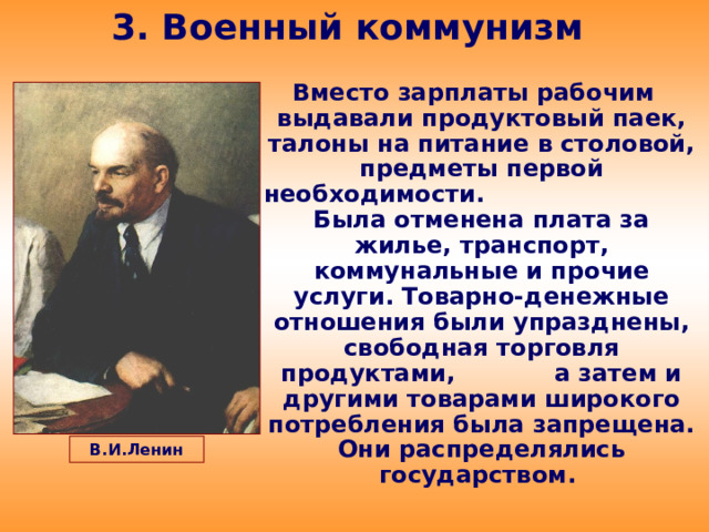 3. Военный коммунизм Вместо зарплаты рабочим выдавали продуктовый паек, талоны на питание в столовой, предметы первой необходимости. Была отменена плата за жилье, транспорт, коммунальные и прочие услуги. Товарно-денежные отношения были упразднены, свободная торговля продуктами, а затем и другими товарами широкого потребления была запрещена. Они распределялись государством. В.И.Ленин