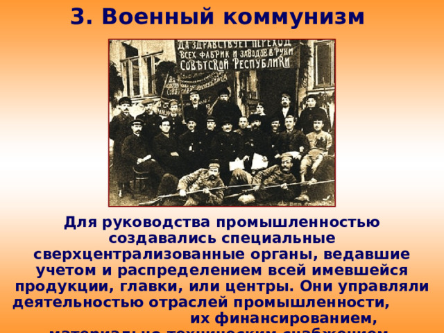 3. Военный коммунизм Для руководства промышленностью создавались специальные сверхцентрализованные органы, ведавшие учетом и распределением всей имевшейся продукции, главки, или центры. Они управляли деятельностью отраслей промышленности, их финансированием, материально-техническим снабжением, распределением продукции.