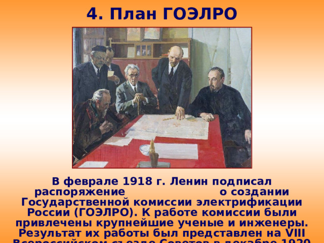 4. План ГОЭЛРО В феврале 1918 г. Ленин подписал распоряжение о создании Государственной комиссии электрификации России (ГОЭЛРО). К работе комиссии были привлечены крупнейшие ученые и инженеры. Результат их работы был представлен на VIII Всероссийском съезде Советов в декабре 1920 г.