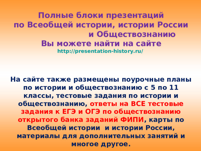 Полные блоки презентаций  по Всеобщей истории, истории России и Обществознанию  Вы можете найти на сайте  http://presentation-history.ru/   На сайте также размещены  поурочные планы по истории и обществознанию с 5 по 11 классы, тестовые задания по истории и обществознанию, ответы на ВСЕ тестовые задания к ЕГЭ и ОГЭ по обществознанию открытого банка заданий ФИПИ , карты по Всеобщей истории и истории России, материалы для дополнительных занятий и многое другое.