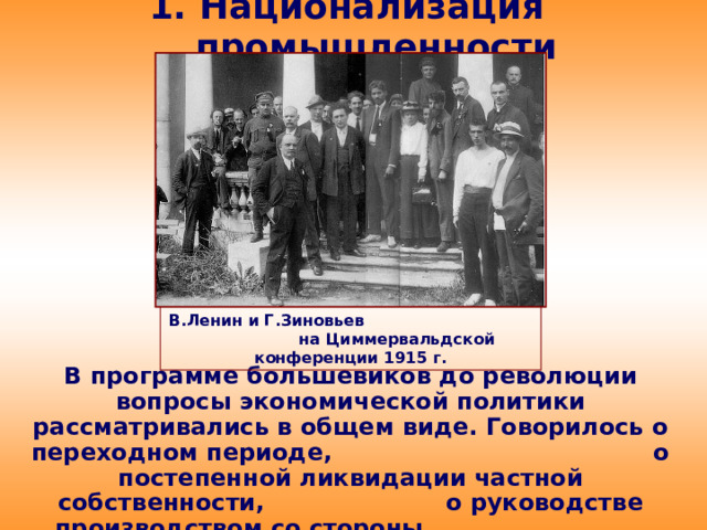 1. Национализация промышленности В.Ленин и Г.Зиновьев на Циммервальдской конференции 1915 г. В программе большевиков до революции вопросы экономической политики рассматривались в общем виде. Говорилось о переходном периоде, о постепенной ликвидации частной собственности, о руководстве производством со стороны рабоче-крестьянского государства.