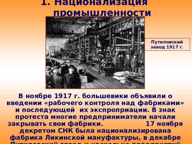 1. Национализация промышленности Путиловский завод 1917 г. В ноябре 1917 г. большевики объявили о введении «рабочего контроля над фабриками» и последующей их экспроприации. В знак протеста многие предприниматели начали закрывать свои фабрики. 17 ноября декретом СНК была национализирована фабрика Ликинской мануфактуры, в декабре Путиловский завод и несколько предприятий на Урале.