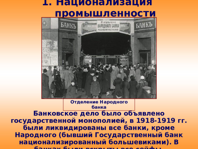 1. Национализация промышленности Отделение Народного банка Банковское дело было объявлено государственной монополией, в 1918-1919 гг. были ликвидированы все банки, кроме Народного (бывший Государственный банк национализированный большевиками). В банках были вскрыты все сейфы, конфискованы все ценности.