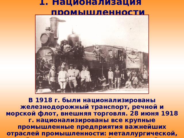 1. Национализация промышленности В 1918 г. были национализированы железнодорожный транспорт, речной и морской флот, внешняя торговля. 28 июня 1918 г. национализированы все крупные промышленные предприятия важнейших отраслей промышленности: металлургической, горной, машиностроительной, химической и др.