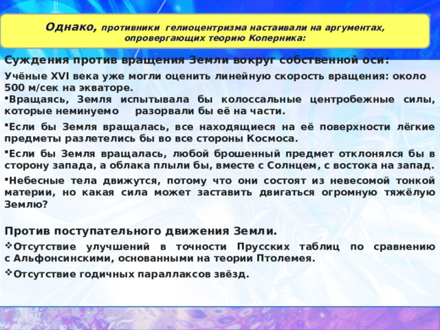 Однако, противники гелиоцентризма настаивали на аргументах, опровергающих теорию Коперника: Суждения против вращения Земли вокруг собственной оси : Учёные XVI века уже могли оценить линейную скорость вращения: около 500 м/сек на экваторе. Вращаясь, Земля испытывала бы колоссальные центробежные силы, которые неминуемо разорвали бы её на части. Если бы Земля вращалась, все находящиеся на её поверхности лёгкие предметы разлетелись бы во все стороны Космоса. Если бы Земля вращалась, любой брошенный предмет отклонялся бы в сторону запада, а облака плыли бы, вместе с Солнцем, с востока на запад. Небесные тела движутся, потому что они состоят из невесомой тонкой материи, но какая сила может заставить двигаться огромную тяжёлую Землю?   Против поступательного движения Земли. Отсутствие улучшений в точности Прусских таблиц по сравнению с Альфонсинскими, основанными на теории Птолемея. Отсутствие годичных параллаксов звёзд.