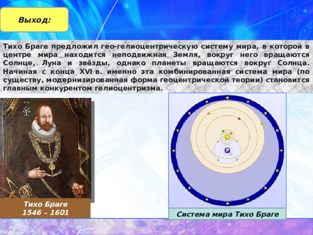 Выход: Тихо Браге предложил гео-гелиоцентрическую систему мира, в которой в центре мира находится неподвижная Земля, вокруг него вращаются Солнце, Луна и звёзды, однако планеты вращаются вокруг Солнца. Начиная с конца XVI в. именно эта комбинированная система мира (по существу, модернизированная форма геоцентрической теории) становится главным конкурентом гелиоцентризма . Тихо Браге 1546 – 1601 Система мира Тихо Браге