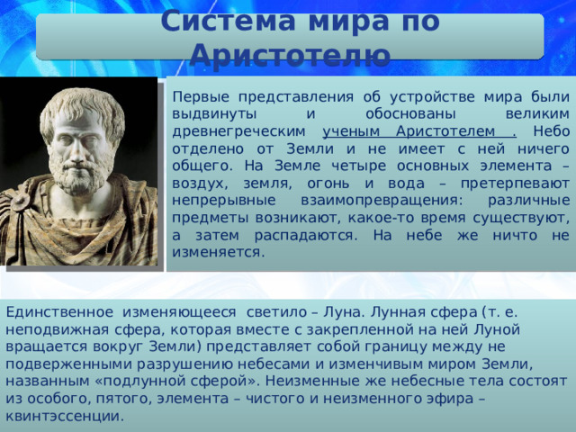 Система мира по Аристотелю Первые представления об устройстве мира были выдвинуты и обоснованы великим древнегреческим ученым Аристотелем . Небо отделено от Земли и не имеет с ней ничего общего. На Земле четыре основных элемента – воздух, земля, огонь и вода – претерпевают непрерывные взаимопревращения: различные предметы возникают, какое-то время существуют, а затем распадаются. На небе же ничто не изменяется. Единственное изменяющееся светило – Луна. Лунная сфера (т. е. неподвижная сфера, которая вместе с закрепленной на ней Луной вращается вокруг Земли) представляет собой границу между не подверженными разрушению небесами и изменчивым миром Земли, названным «подлунной сферой». Неизменные же небесные тела состоят из особого, пятого, элемента – чистого и неизменного эфира – квинтэссенции.