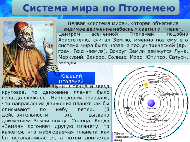 Система мира по Птолемею Первая «система мира», которая объясняла видимое движение небесных светил и планет. Центром вселенной Птолемей, подобно Аристотелю, считал Землю, именно поэтому его система мира была названа геоцентрической (др.-греч. Γαία –земля). Вокруг Земли движутся Луна, Меркурий, Венера, Солнце, Марс, Юпитер, Сатурн, звезды. Клавдий Птолемей Но если движение Луны, Солнца и звезд круговое, то движение планет было гораздо сложнее. Наблюдения показали, что направления движения планет как бы описывают по небу петли. (В действительности это вызвано движением Земли вокруг Солнца. Когда «Земля» догоняет другую планету, то кажется, что наблюдаемая планета как бы останавливается, а потом движется назад)