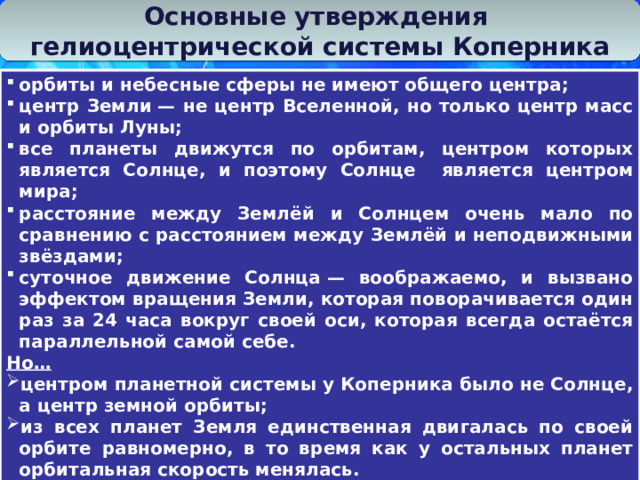 Основные утверждения гелиоцентрической системы Коперника орбиты и небесные сферы не имеют общего центра; центр Земли — не центр Вселенной, но только центр масс и орбиты Луны; все планеты движутся по орбитам, центром которых является Солнце, и поэтому Солнце является центром мира; расстояние между Землёй и Солнцем очень мало по сравнению с расстоянием между Землёй и неподвижными звёздами; суточное движение Солнца — воображаемо, и вызвано эффектом вращения Земли, которая поворачивается один раз за 24 часа вокруг своей оси, которая всегда остаётся параллельной самой себе. Но…