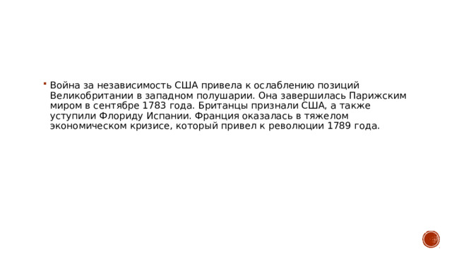 Война за независимость США привела к ослаблению позиций Великобритании в западном полушарии. Она завершилась Парижским миром в сентябре 1783 года. Британцы признали США, а также уступили Флориду Испании. Франция оказалась в тяжелом экономическом кризисе, который привел к революции 1789 года.