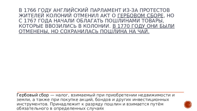 в 1766 году английский парламент из-за протестов жителей колоний отменил акт о гербовом сборе , но с 1767 года начали облагать пошлинами товары, которые ввозились в колонии. В 1770 году они были отменены, но сохранилась пошлина на чай. Гербовый сбор — налог, взимаемый при приобретении недвижимости и земли, а также при покупке акций, бондов и других инвестиционных инструментов. Принадлежит к разряду пошлин и взимается путём обязательного в определенных случаях